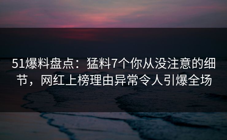 51爆料盘点：猛料7个你从没注意的细节，网红上榜理由异常令人引爆全场