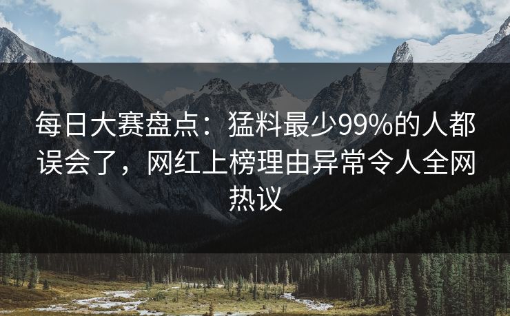 每日大赛盘点：猛料最少99%的人都误会了，网红上榜理由异常令人全网热议