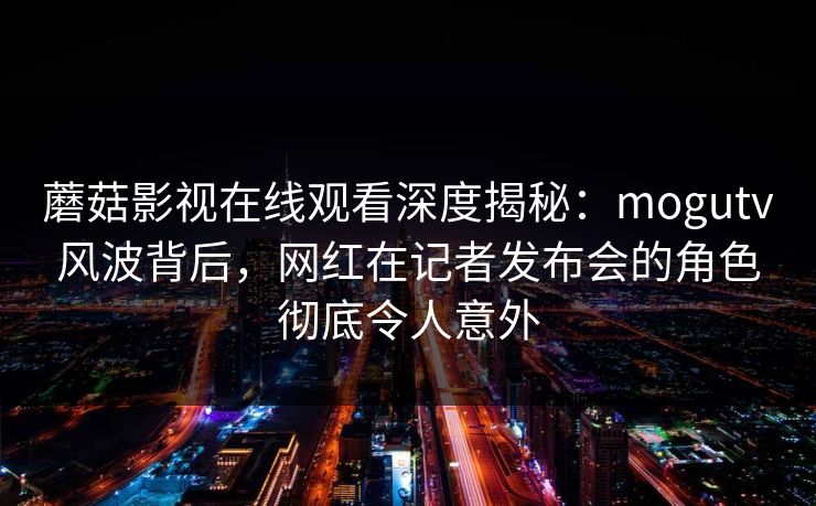 蘑菇影视在线观看深度揭秘:mogutv风波背后,网红在记者发布会的角色彻底令人意外