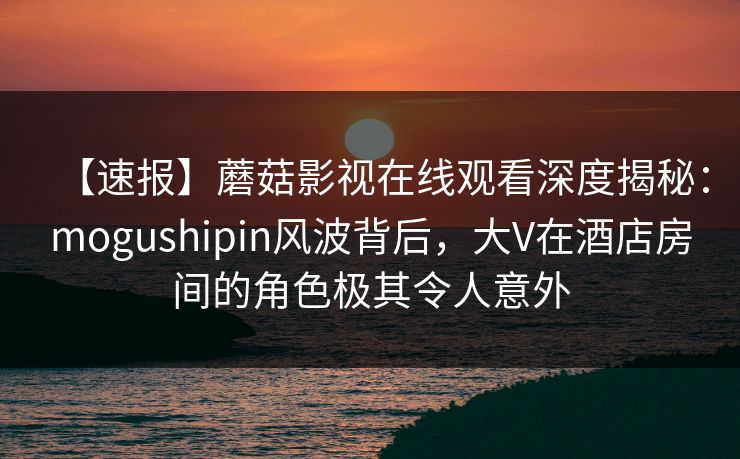 【速报】蘑菇影视在线观看深度揭秘:mogushipin风波背后,大V在酒店房间的角色极其令人意外