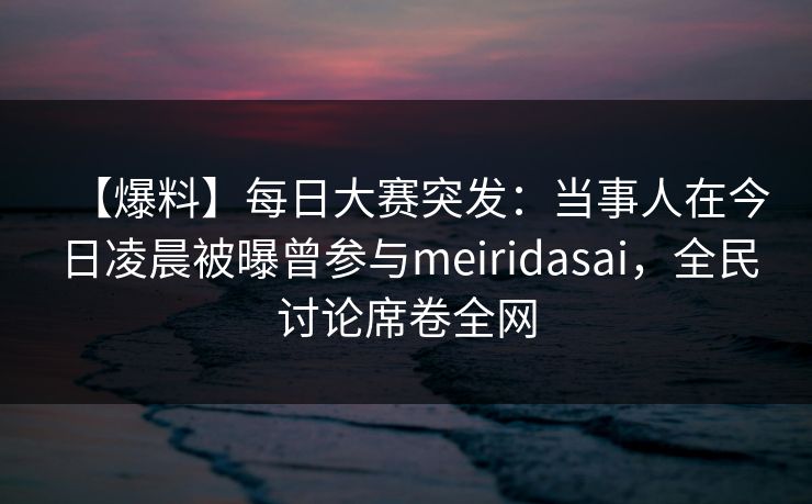 【爆料】每日大赛突发：当事人在今日凌晨被曝曾参与meiridasai，全民讨论席卷全网  第1张