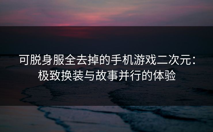 可脱身服全去掉的手机游戏二次元：极致换装与故事并行的体验  第1张
