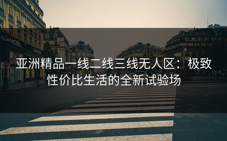 亚洲精品一线二线三线无人区：极致性价比生活的全新试验场