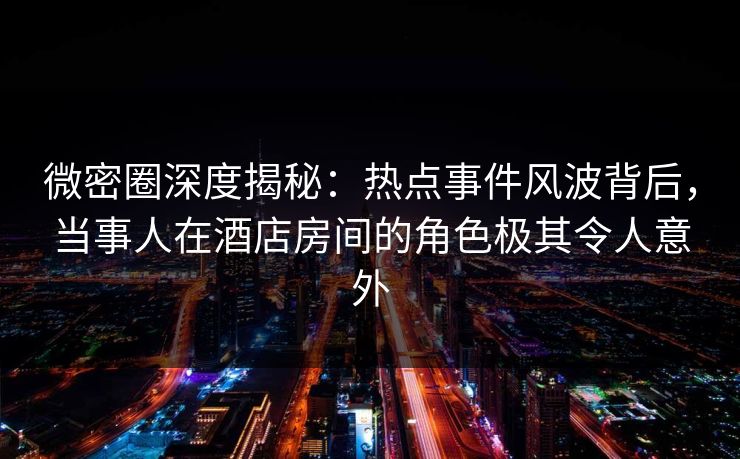 微密圈深度揭秘：热点事件风波背后，当事人在酒店房间的角色极其令人意外