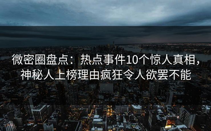 微密圈盘点：热点事件10个惊人真相，神秘人上榜理由疯狂令人欲罢不能