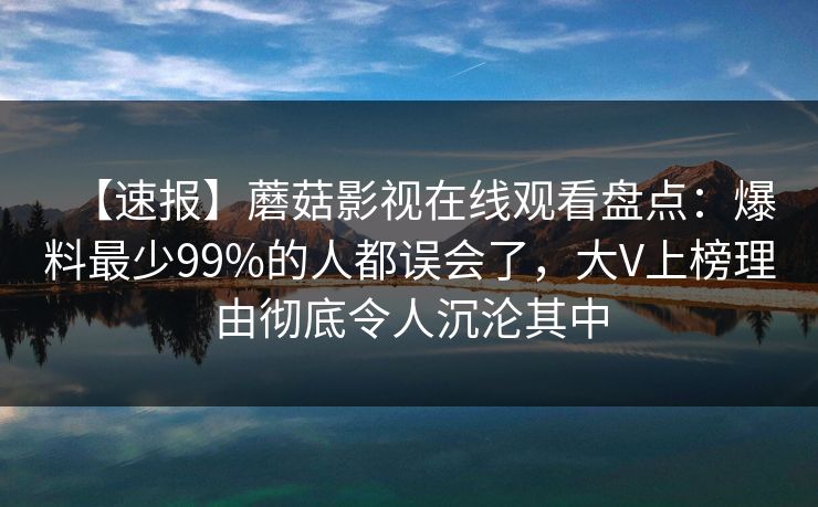 【速报】蘑菇影视在线观看盘点：爆料最少99%的人都误会了，大V上榜理由彻底令人沉沦其中