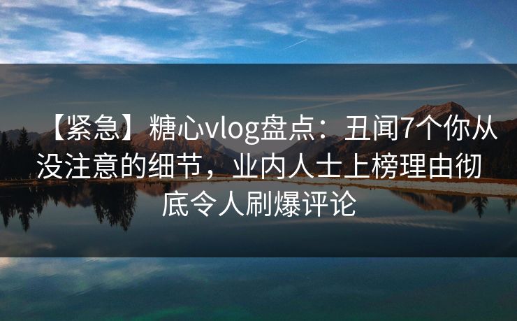 【紧急】糖心vlog盘点：丑闻7个你从没注意的细节，业内人士上榜理由彻底令人刷爆评论  第1张