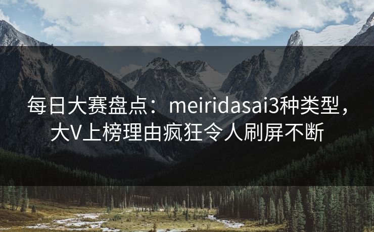 每日大赛盘点：meiridasai3种类型，大V上榜理由疯狂令人刷屏不断