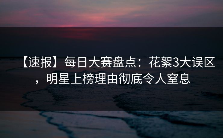 【速报】每日大赛盘点：花絮3大误区，明星上榜理由彻底令人窒息