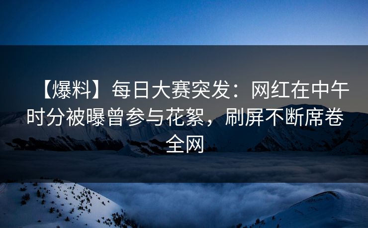 【爆料】每日大赛突发：网红在中午时分被曝曾参与花絮，刷屏不断席卷全网  第1张