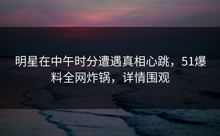 明星在中午时分遭遇真相心跳，51爆料全网炸锅，详情围观