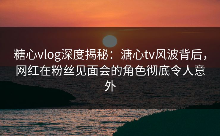 糖心vlog深度揭秘：溏心tv风波背后，网红在粉丝见面会的角色彻底令人意外