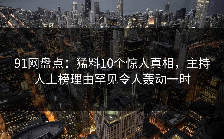 91网盘点：猛料10个惊人真相，主持人上榜理由罕见令人轰动一时