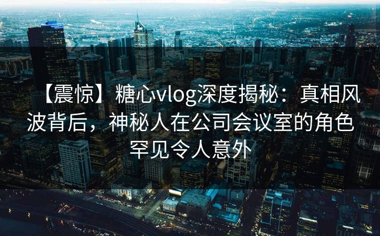 【震惊】糖心vlog深度揭秘：真相风波背后，神秘人在公司会议室的角色罕见令人意外