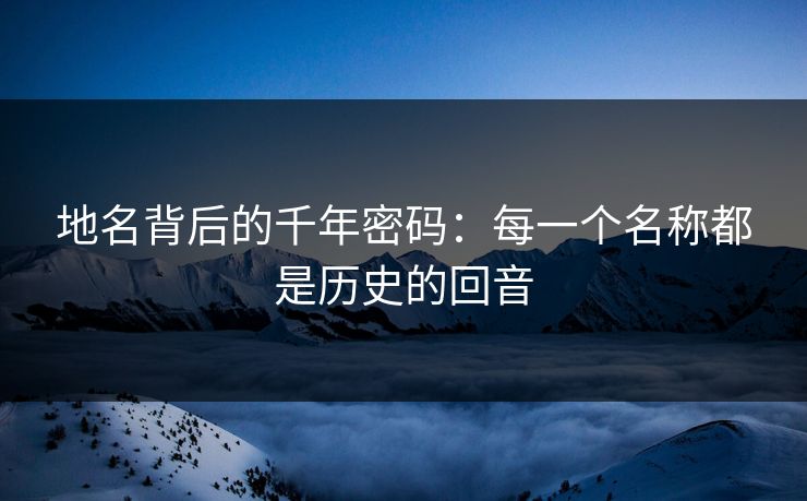 地名背后的千年密码：每一个名称都是历史的回音