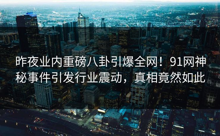 昨夜业内重磅八卦引爆全网！91网神秘事件引发行业震动，真相竟然如此