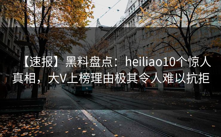 【速报】黑料盘点：heiliao10个惊人真相，大V上榜理由极其令人难以抗拒