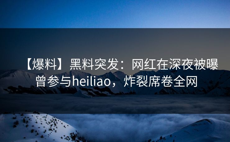【爆料】黑料突发：网红在深夜被曝曾参与heiliao，炸裂席卷全网