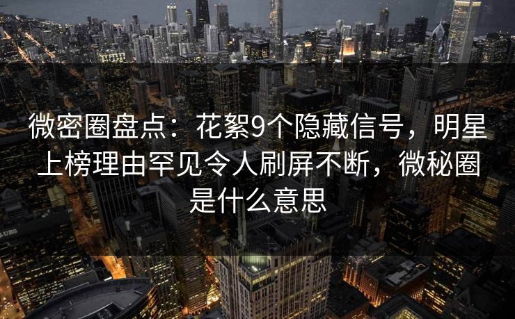 微密圈盘点：花絮9个隐藏信号，明星上榜理由罕见令人刷屏不断，微秘圈是什么意思