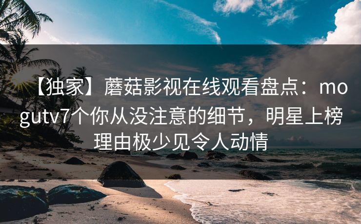 【独家】蘑菇影视在线观看盘点:mogutv7个你从没注意的细节,明星上榜理由极少见令人动情