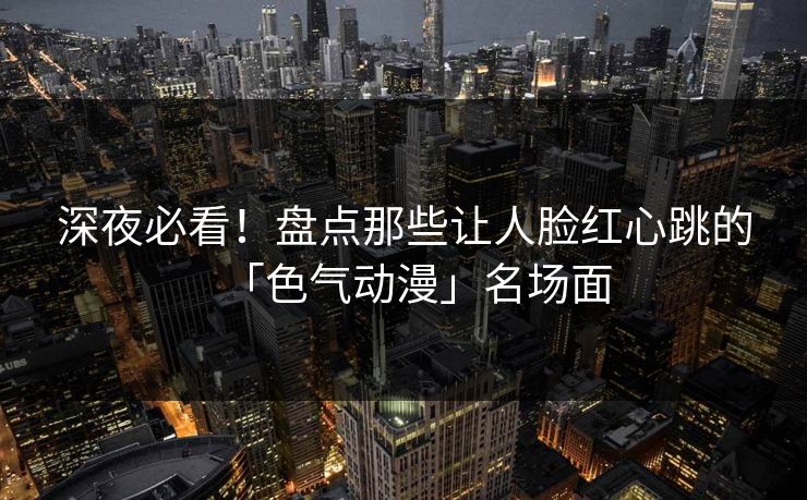 深夜必看!盘点那些让人脸红心跳的「色气动漫」名场面 深夜必看!盘点那些让人脸红心跳的「色气动漫」名场面