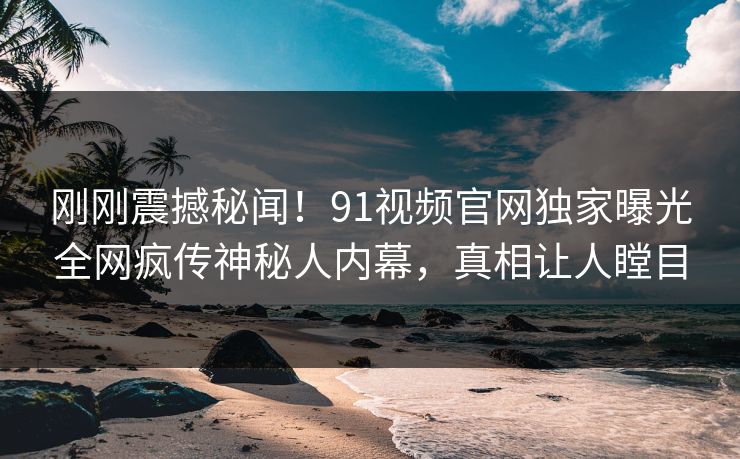 刚刚震撼秘闻！91视频官网独家曝光全网疯传神秘人内幕，真相让人瞠目