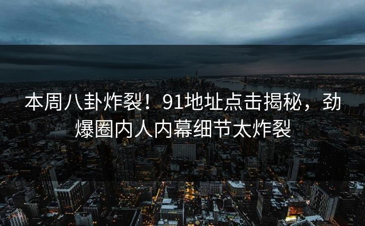 本周八卦炸裂！91地址点击揭秘，劲爆圈内人内幕细节太炸裂