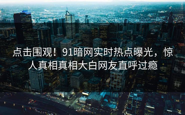 点击围观！91暗网实时热点曝光，惊人真相真相大白网友直呼过瘾