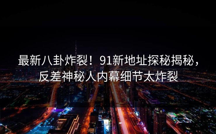 最新八卦炸裂！91新地址探秘揭秘，反差神秘人内幕细节太炸裂