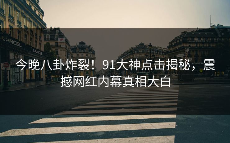 今晚八卦炸裂！91大神点击揭秘，震撼网红内幕真相大白