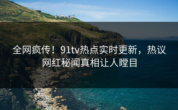全网疯传！91tv热点实时更新，热议网红秘闻真相让人瞠目