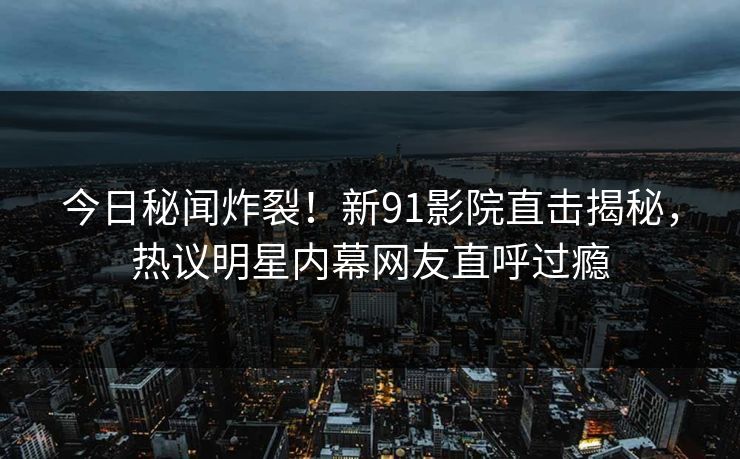 今日秘闻炸裂！新91影院直击揭秘，热议明星内幕网友直呼过瘾