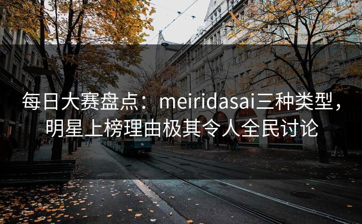 每日大赛盘点：meiridasai三种类型，明星上榜理由极其令人全民讨论