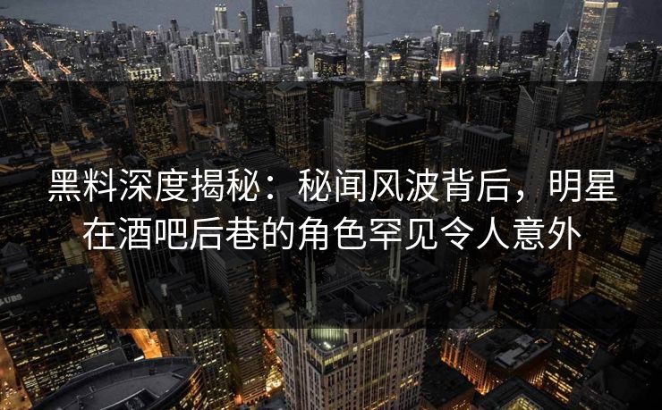 黑料深度揭秘：秘闻风波背后，明星在酒吧后巷的角色罕见令人意外  第1张