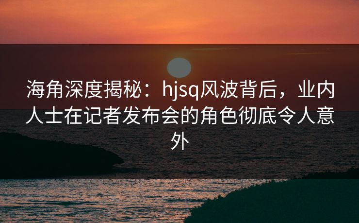 海角深度揭秘：hjsq风波背后，业内人士在记者发布会的角色彻底令人意外