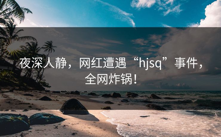 夜深人静，网红遭遇“hjsq”事件，全网炸锅！  第1张