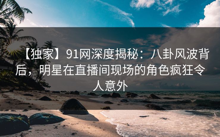 【独家】91网深度揭秘：八卦风波背后，明星在直播间现场的角色疯狂令人意外  第1张