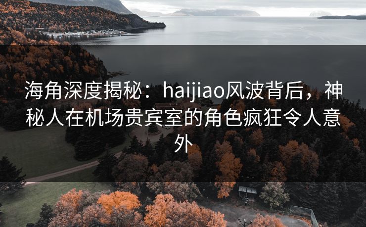 海角深度揭秘：haijiao风波背后，神秘人在机场贵宾室的角色疯狂令人意外