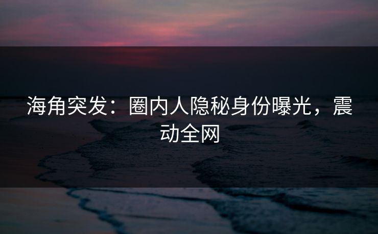 海角突发：圈内人隐秘身份曝光，震动全网