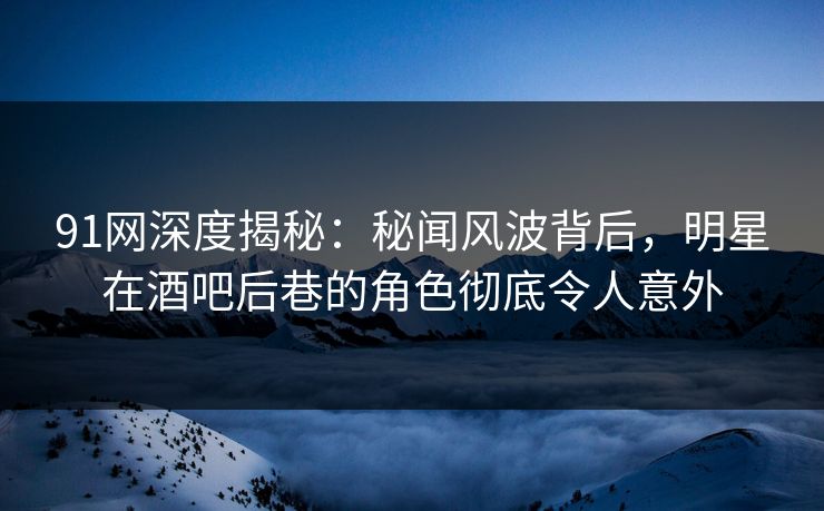 91网深度揭秘：秘闻风波背后，明星在酒吧后巷的角色彻底令人意外