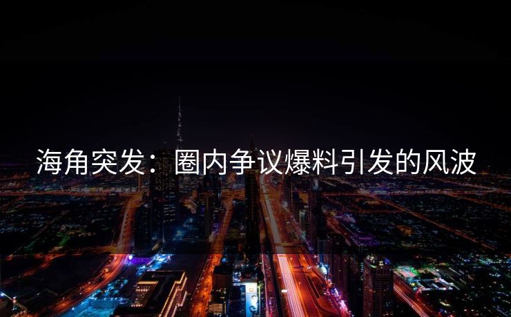 海角突发：圈内争议爆料引发的风波
