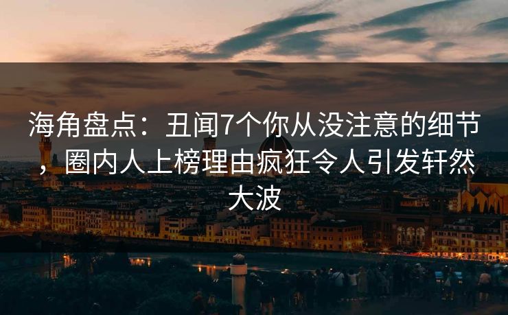 海角盘点：丑闻7个你从没注意的细节，圈内人上榜理由疯狂令人引发轩然大波