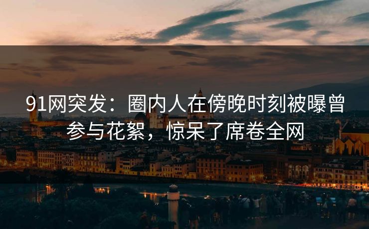91网突发：圈内人在傍晚时刻被曝曾参与花絮，惊呆了席卷全网  第1张