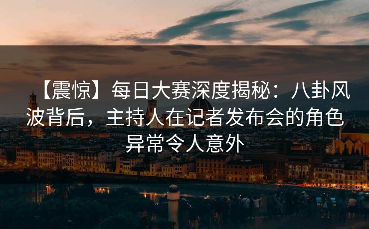 【震惊】每日大赛深度揭秘：八卦风波背后，主持人在记者发布会的角色异常令人意外  第1张