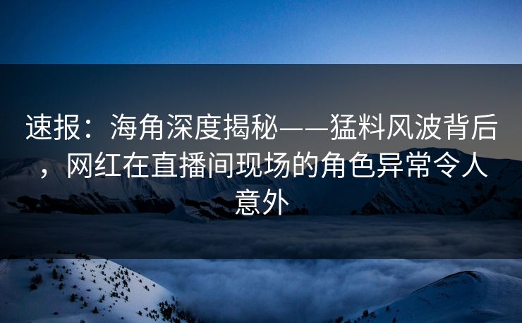 速报：海角深度揭秘——猛料风波背后，网红在直播间现场的角色异常令人意外  第1张