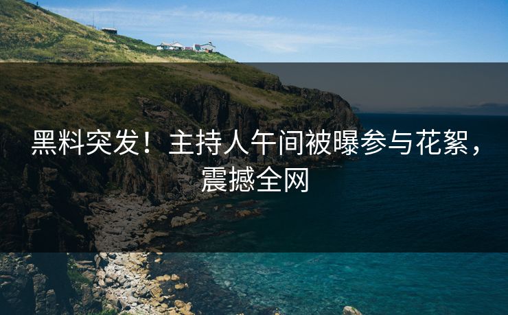黑料突发！主持人午间被曝参与花絮，震撼全网