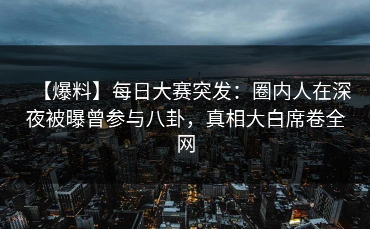 【爆料】每日大赛突发：圈内人在深夜被曝曾参与八卦，真相大白席卷全网