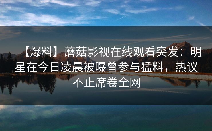 【爆料】蘑菇影视在线观看突发：明星在今日凌晨被曝曾参与猛料，热议不止席卷全网