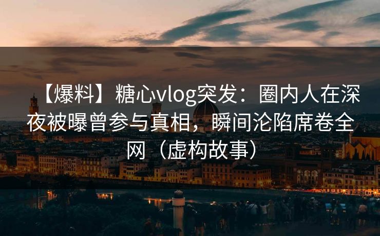 【爆料】糖心vlog突发：圈内人在深夜被曝曾参与真相，瞬间沦陷席卷全网（虚构故事）