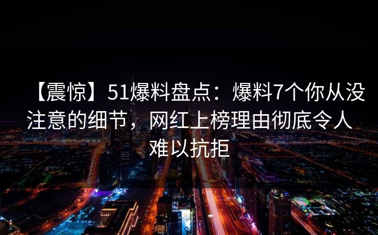 【震惊】51爆料盘点：爆料7个你从没注意的细节，网红上榜理由彻底令人难以抗拒